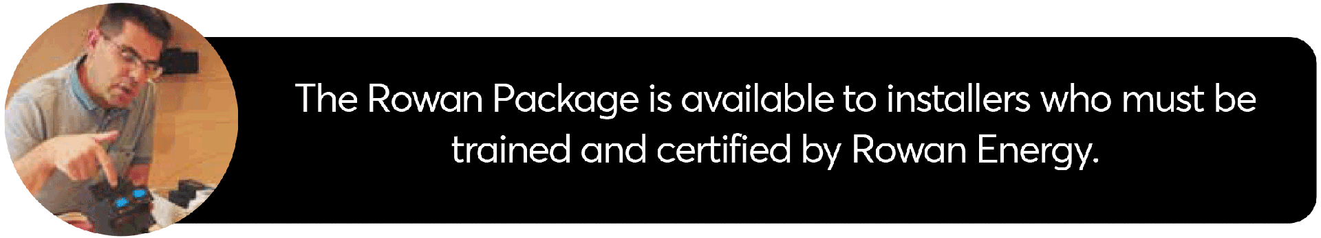 The Rowan Package is available to installers who must be trained and certified by Rowan Energy.