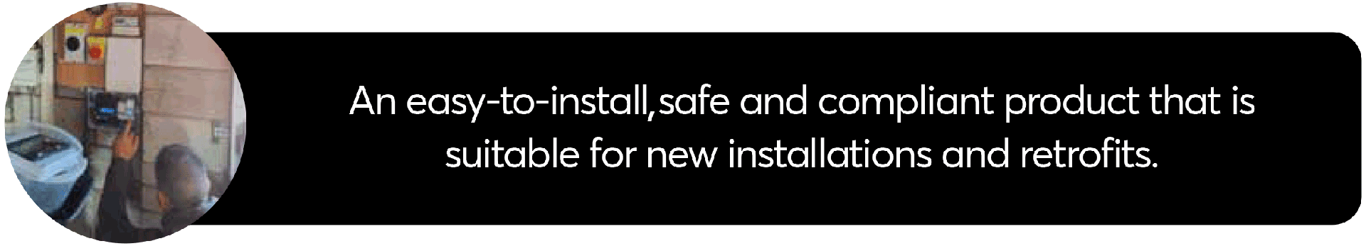 An easy-to-install, safe and compliant product that is suitable for new installations and retrofits.